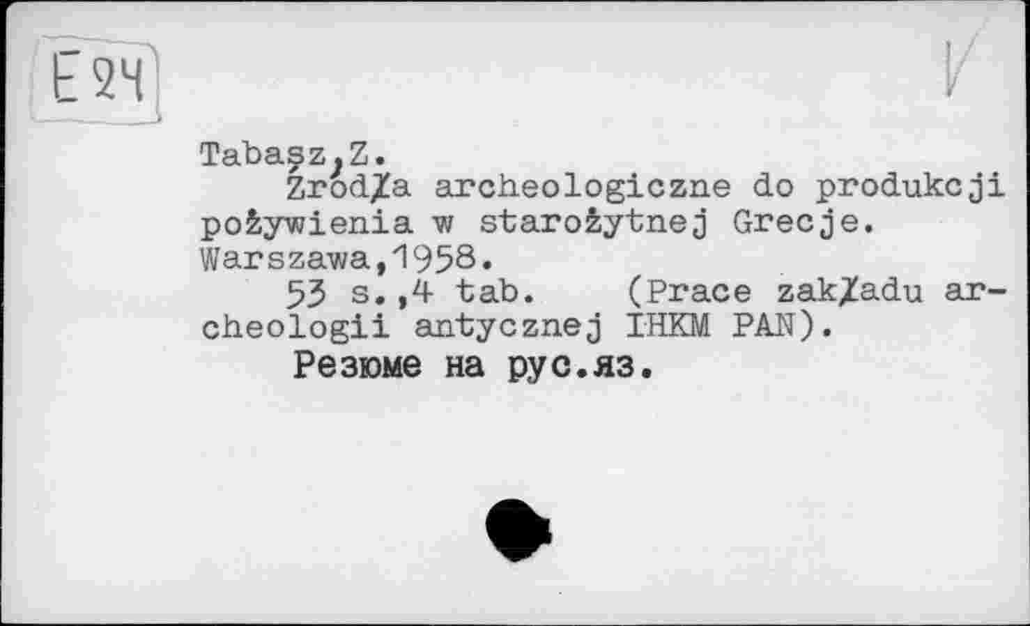 ﻿Ь 24
Tabasz.Z.
Zrod/a archeologiczne do produkcji po&ywienia w staroêytnej Grecje. Warszawa,1958.
53 s. ,4 tab. (Prace zak/adu ar~ cheologii antycznej IHKM PAN).
Резюме на pyc.яз.